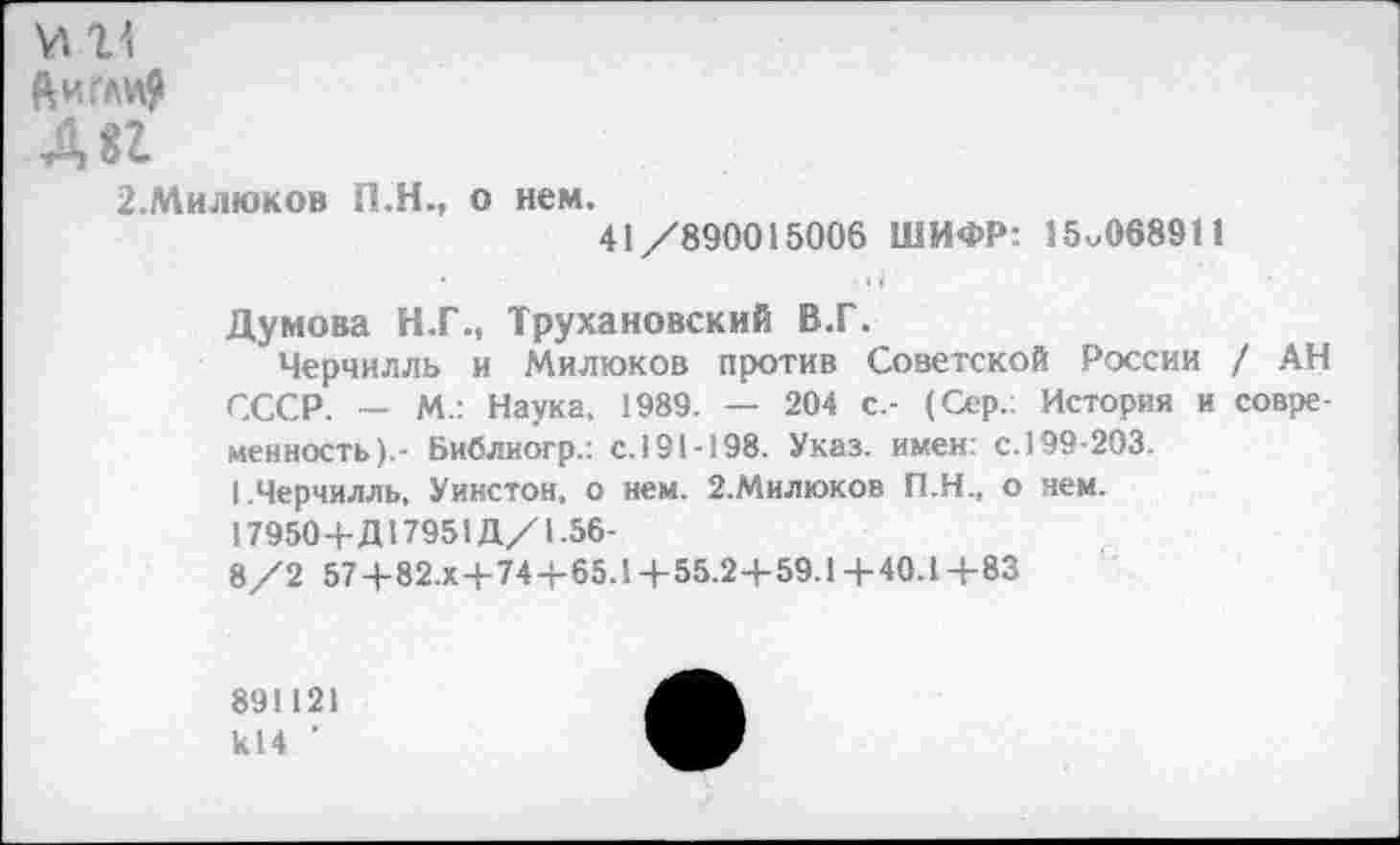 ﻿1\
ЙИГЛИ>
2.Милюков П.Н., о нем, 41/890015006 ШИФР: 15^068911
Думова Н.Г., Трухановский В.Г.
Черчилль и Милюков против Советской России / АН СССР. — М.: Наука, 1989. — 204 с.- (Сер.: История и современность).- Библиогр.: с.191-198. Указ, имен: с. 199-203.
I.Черчилль, Уинстон, о нем. 2.Милюков П.Н., о нем. 17950+Д17951Д/1.56-
8/2 57+82.Х+74+65.1 +55.2+59.1 +40.1 +83
891121 к14 ’